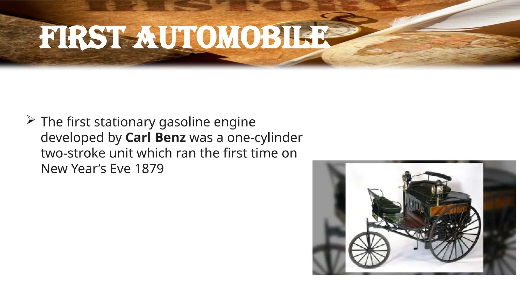 First automobile
 The first stationary gasoline engine
developed by Carl Benz was a one-cylinder
two-stroke unit which ran the first time on
New Year’s Eve 1879
 
