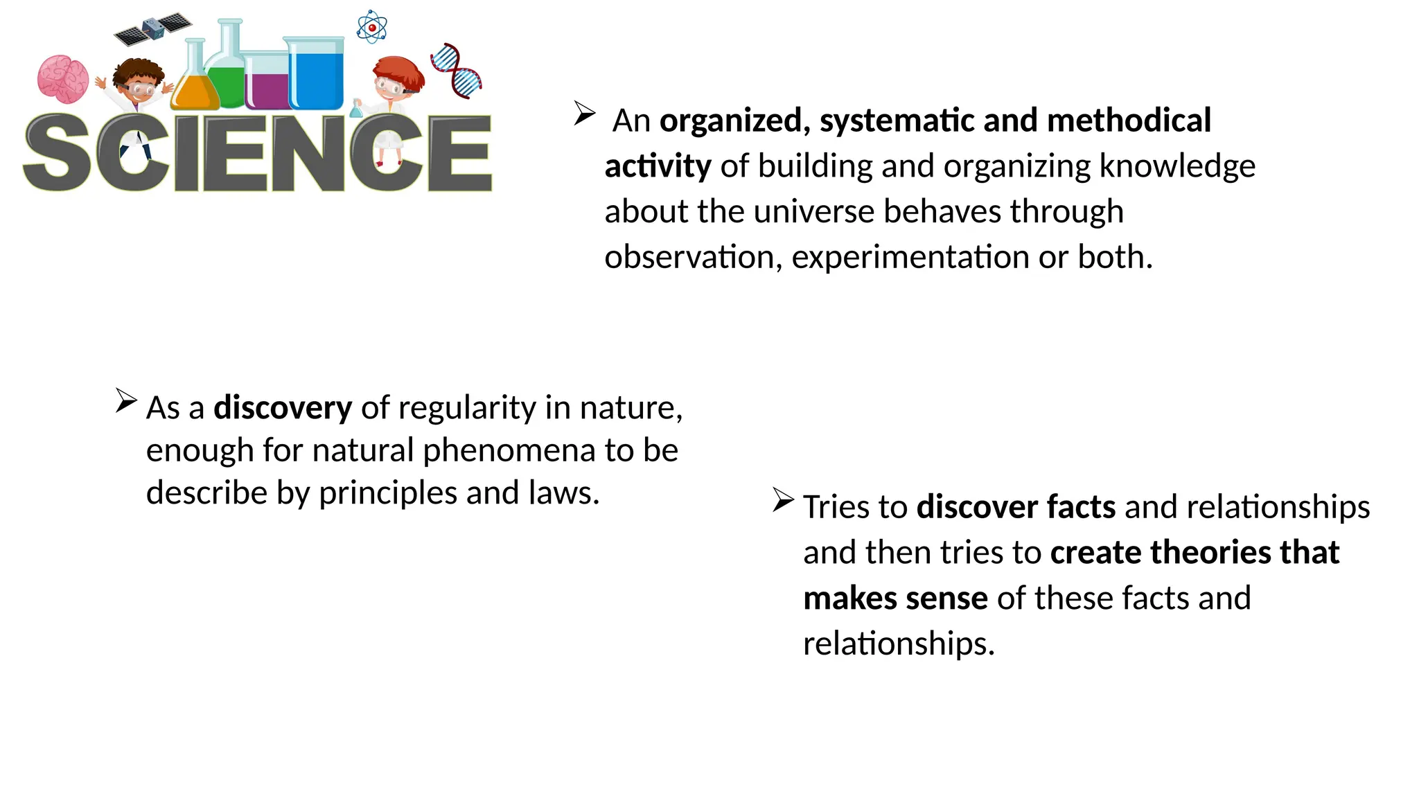  An organized, systematic and methodical
activity of building and organizing knowledge
about the universe behaves through
observation, experimentation or both.
As a discovery of regularity in nature,
enough for natural phenomena to be
describe by principles and laws. Tries to discover facts and relationships
and then tries to create theories that
makes sense of these facts and
relationships.
 