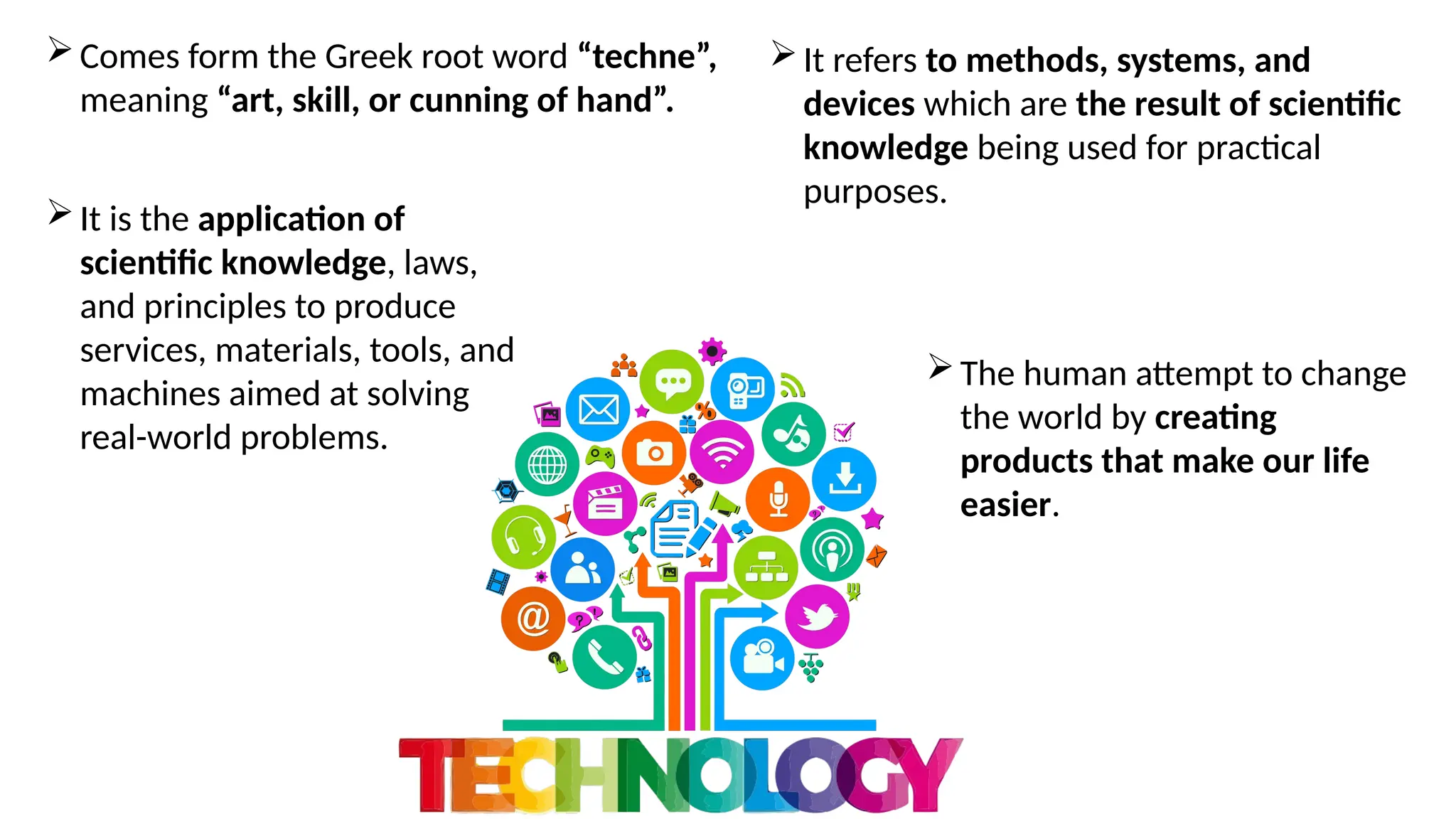 It refers to methods, systems, and
devices which are the result of scientific
knowledge being used for practical
purposes.
Comes form the Greek root word “techne”,
meaning “art, skill, or cunning of hand”.
It is the application of
scientific knowledge, laws,
and principles to produce
services, materials, tools, and
machines aimed at solving
real-world problems.
The human attempt to change
the world by creating
products that make our life
easier.
 