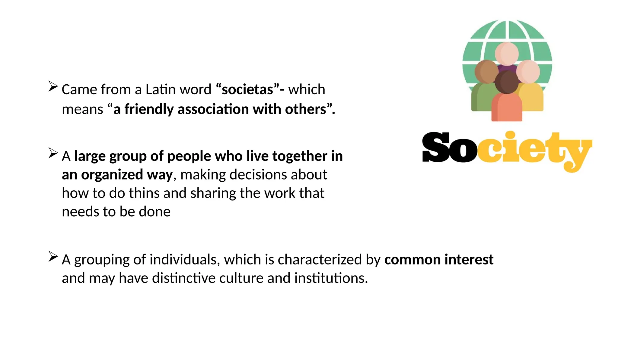 Came from a Latin word “societas”- which
means “a friendly association with others”.
A large group of people who live together in
an organized way, making decisions about
how to do thins and sharing the work that
needs to be done
A grouping of individuals, which is characterized by common interest
and may have distinctive culture and institutions.
 