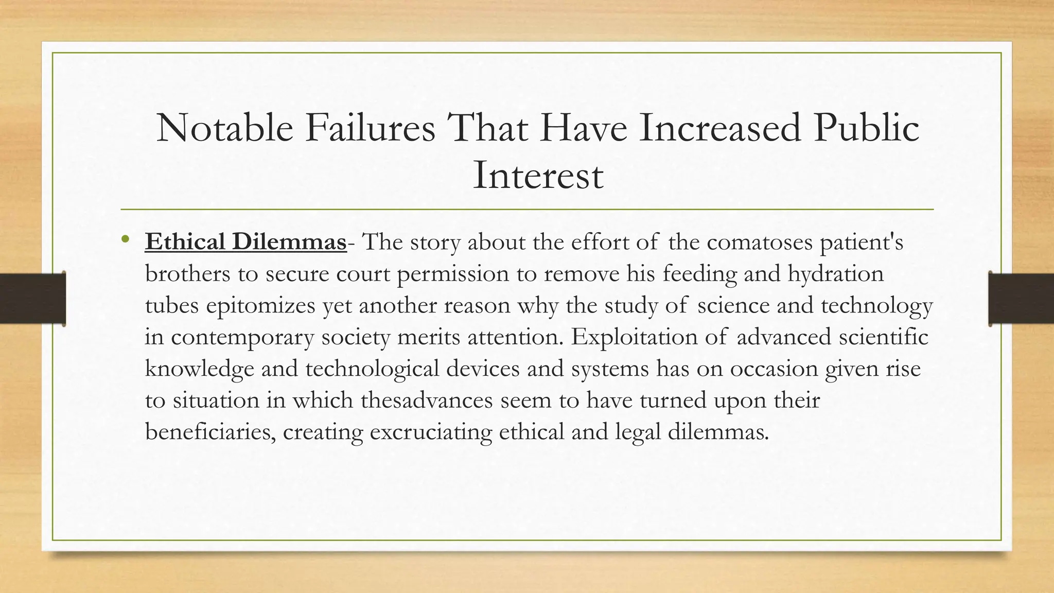 • Ethical Dilemmas- The story about the effort of the comatoses patient's
brothers to secure court permission to remove his feeding and hydration
tubes epitomizes yet another reason why the study of science and technology
in contemporary society merits attention. Exploitation of advanced scientific
knowledge and technological devices and systems has on occasion given rise
to situation in which thesadvances seem to have turned upon their
beneficiaries, creating excruciating ethical and legal dilemmas.
Notable Failures That Have Increased Public
Interest
 