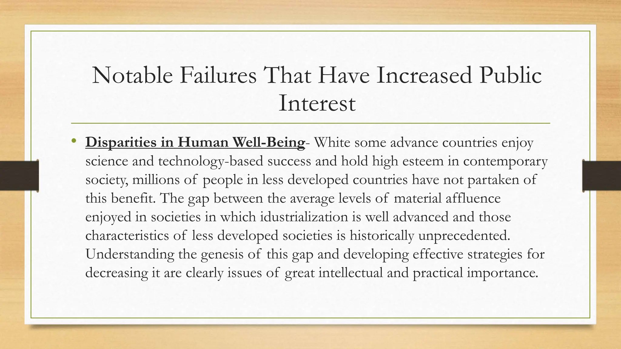 • Disparities in Human Well-Being- White some advance countries enjoy
science and technology-based success and hold high esteem in contemporary
society, millions of people in less developed countries have not partaken of
this benefit. The gap between the average levels of material affluence
enjoyed in societies in which idustrialization is well advanced and those
characteristics of less developed societies is historically unprecedented.
Understanding the genesis of this gap and developing effective strategies for
decreasing it are clearly issues of great intellectual and practical importance.
Notable Failures That Have Increased Public
Interest
 