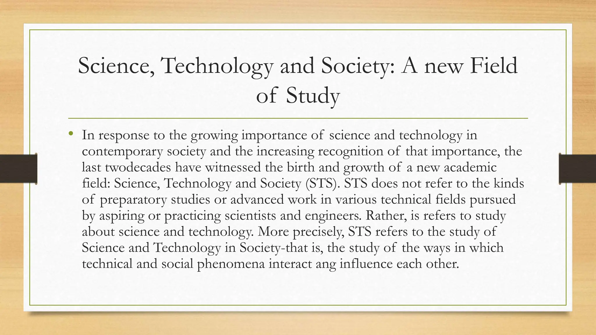 Science, Technology and Society: A new Field
of Study
• In response to the growing importance of science and technology in
contemporary society and the increasing recognition of that importance, the
last twodecades have witnessed the birth and growth of a new academic
field: Science, Technology and Society (STS). STS does not refer to the kinds
of preparatory studies or advanced work in various technical fields pursued
by aspiring or practicing scientists and engineers. Rather, is refers to study
about science and technology. More precisely, STS refers to the study of
Science and Technology in Society-that is, the study of the ways in which
technical and social phenomena interact ang influence each other.
 