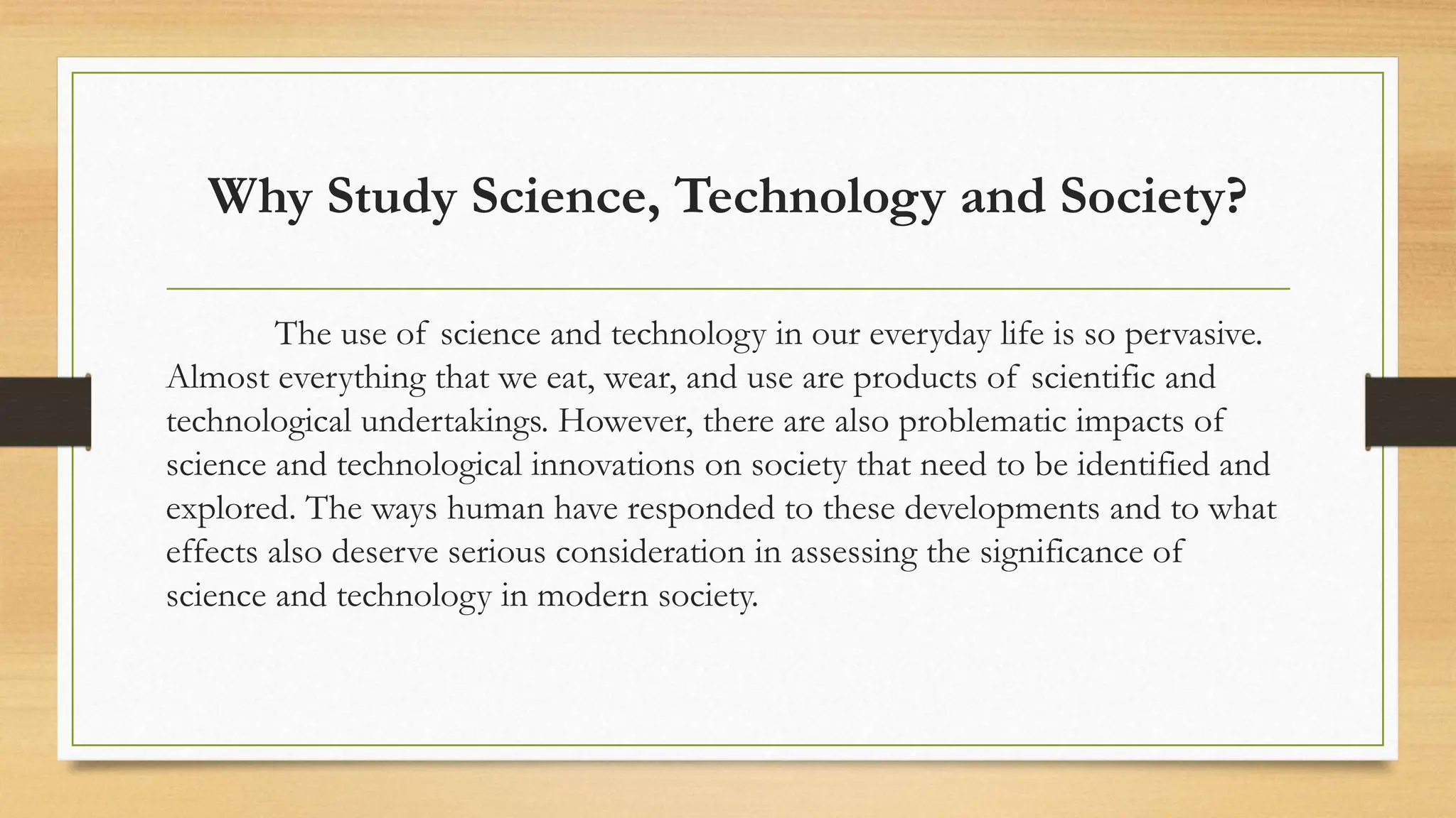 Why Study Science, Technology and Society?
The use of science and technology in our everyday life is so pervasive.
Almost everything that we eat, wear, and use are products of scientific and
technological undertakings. However, there are also problematic impacts of
science and technological innovations on society that need to be identified and
explored. The ways human have responded to these developments and to what
effects also deserve serious consideration in assessing the significance of
science and technology in modern society.
 