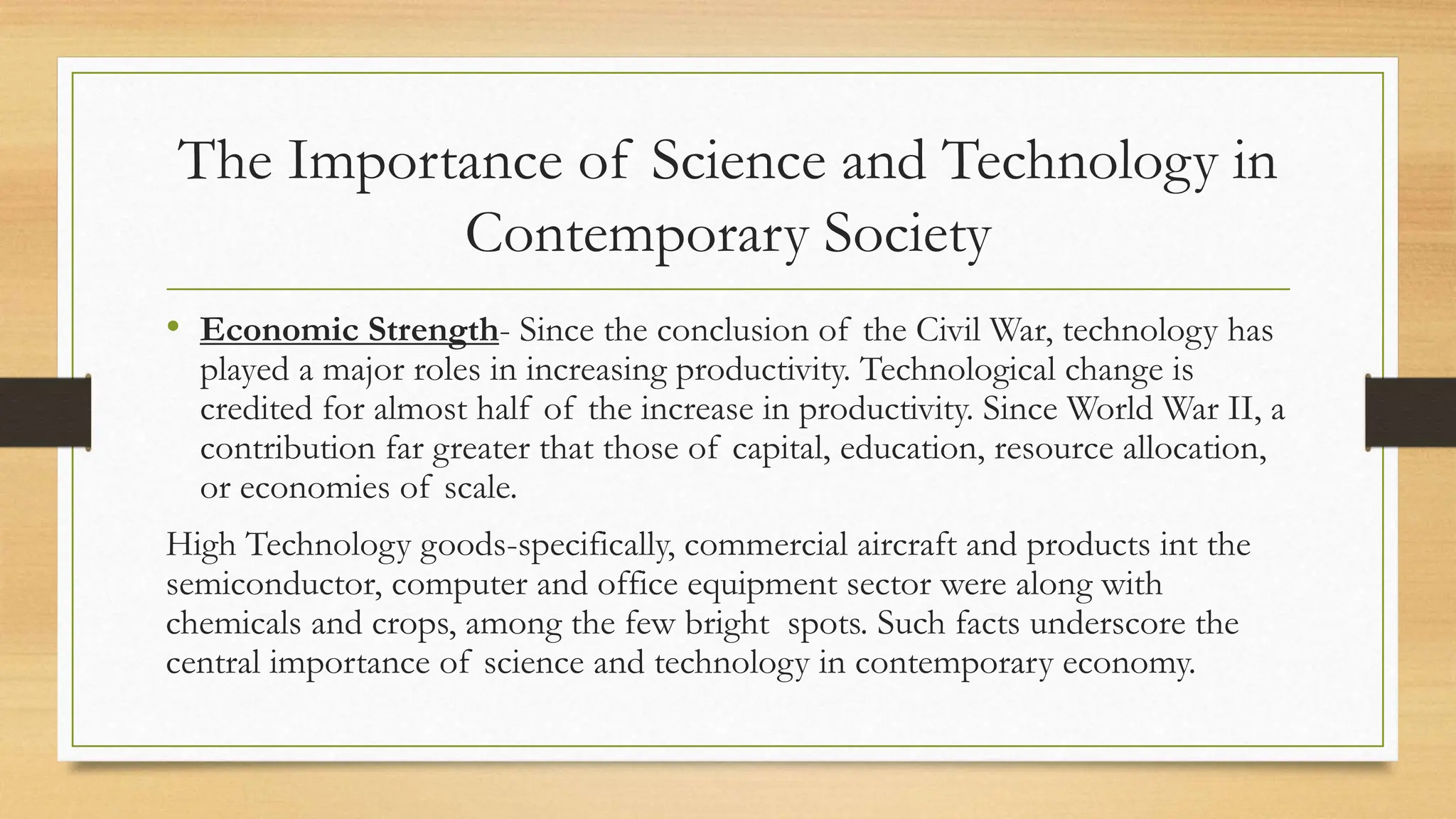 • Economic Strength- Since the conclusion of the Civil War, technology has
played a major roles in increasing productivity. Technological change is
credited for almost half of the increase in productivity. Since World War II, a
contribution far greater that those of capital, education, resource allocation,
or economies of scale.
High Technology goods-specifically, commercial aircraft and products int the
semiconductor, computer and office equipment sector were along with
chemicals and crops, among the few bright spots. Such facts underscore the
central importance of science and technology in contemporary economy.
The Importance of Science and Technology in
Contemporary Society
 