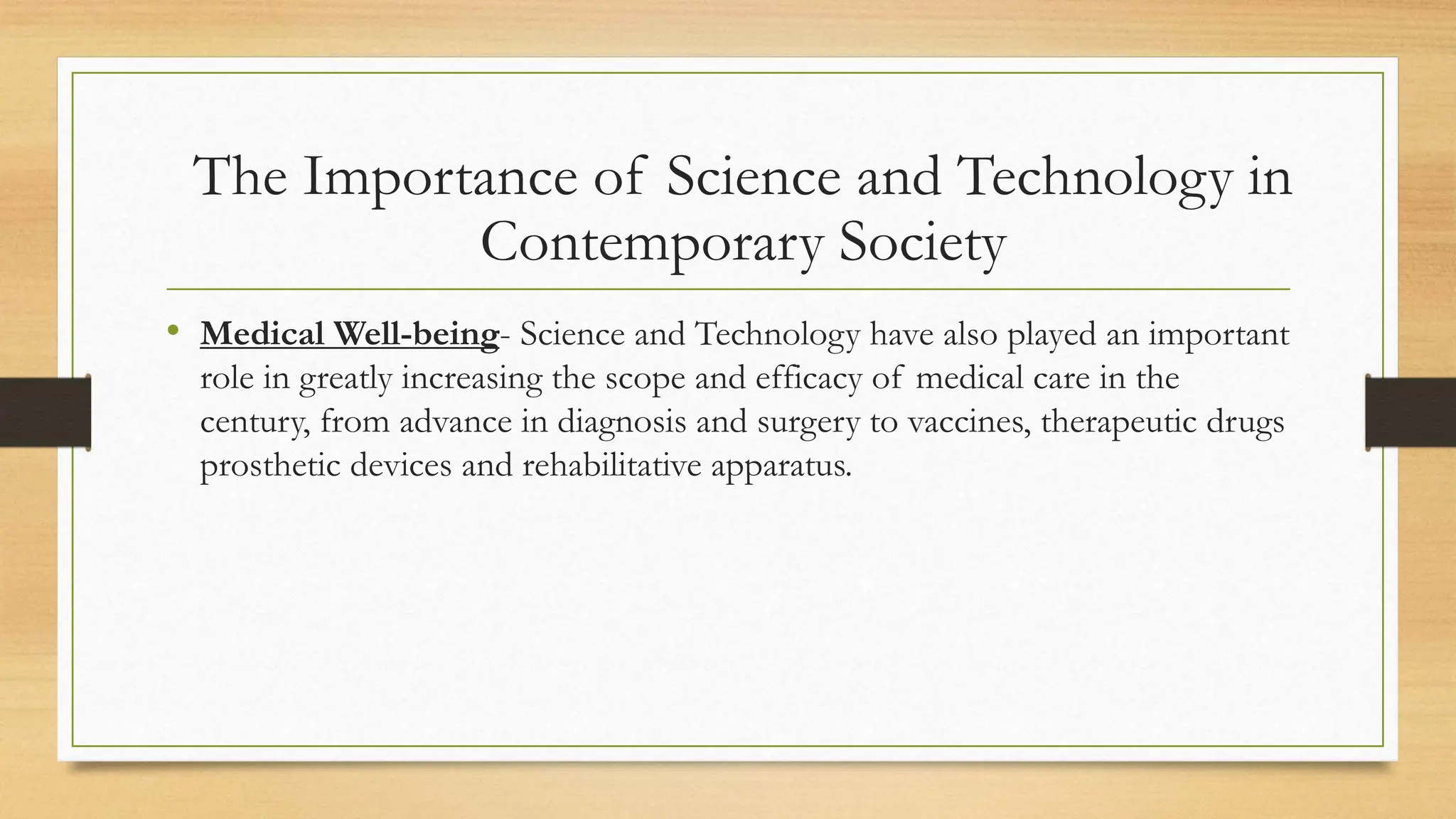• Medical Well-being- Science and Technology have also played an important
role in greatly increasing the scope and efficacy of medical care in the
century, from advance in diagnosis and surgery to vaccines, therapeutic drugs
prosthetic devices and rehabilitative apparatus.
The Importance of Science and Technology in
Contemporary Society
 