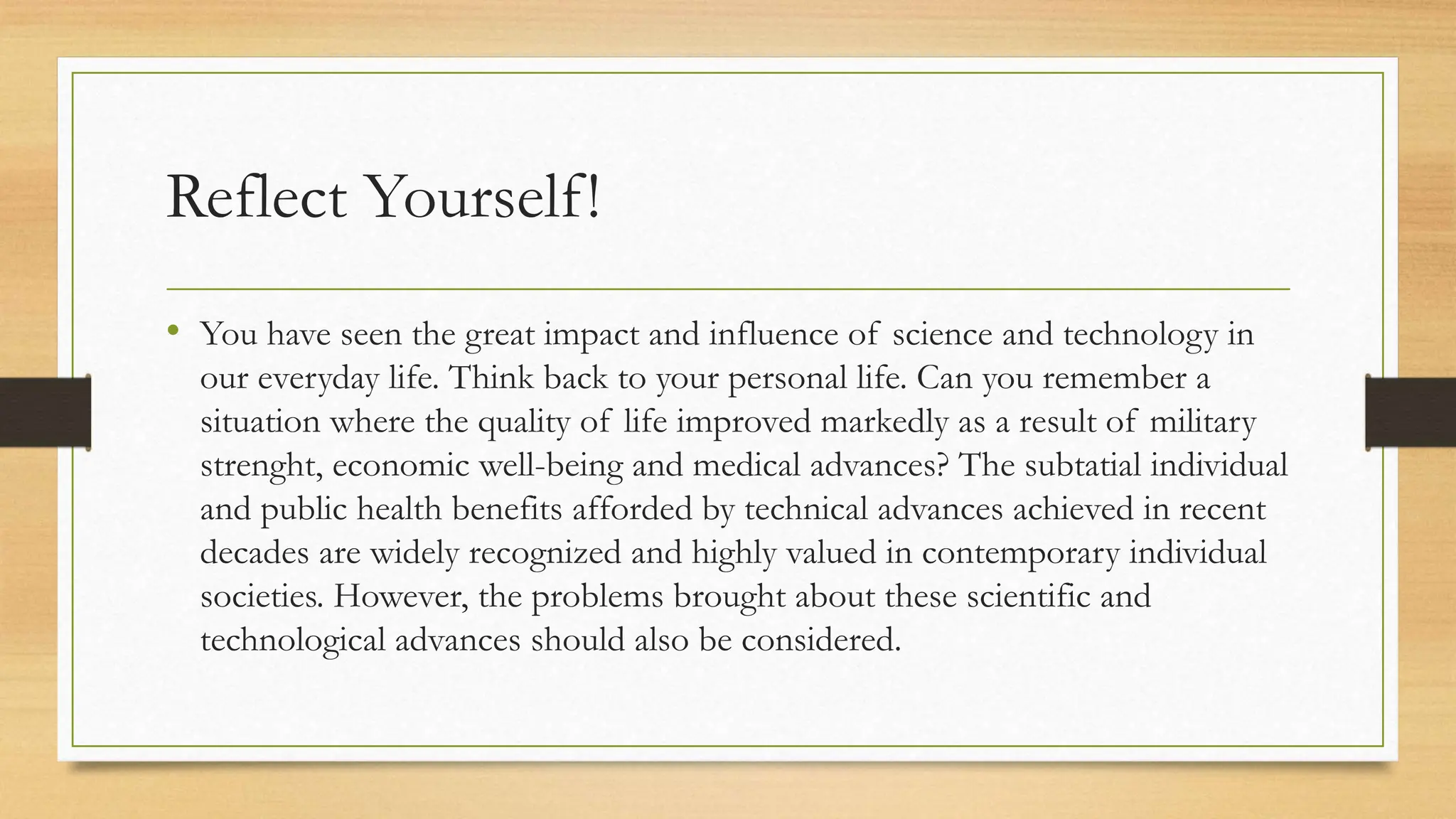 Reflect Yourself!
• You have seen the great impact and influence of science and technology in
our everyday life. Think back to your personal life. Can you remember a
situation where the quality of life improved markedly as a result of military
strenght, economic well-being and medical advances? The subtatial individual
and public health benefits afforded by technical advances achieved in recent
decades are widely recognized and highly valued in contemporary individual
societies. However, the problems brought about these scientific and
technological advances should also be considered.
 