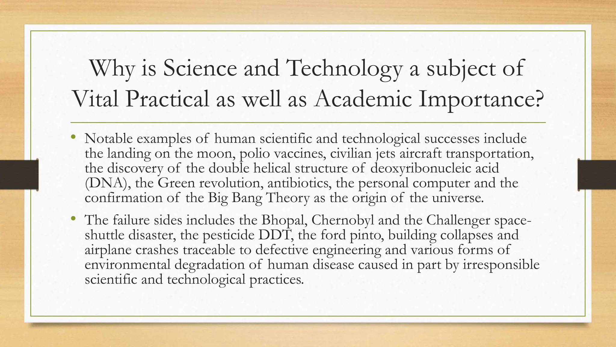 Why is Science and Technology a subject of
Vital Practical as well as Academic Importance?
• Notable examples of human scientific and technological successes include
the landing on the moon, polio vaccines, civilian jets aircraft transportation,
the discovery of the double helical structure of deoxyribonucleic acid
(DNA), the Green revolution, antibiotics, the personal computer and the
confirmation of the Big Bang Theory as the origin of the universe.
• The failure sides includes the Bhopal, Chernobyl and the Challenger space-
shuttle disaster, the pesticide DDT, the ford pinto, building collapses and
airplane crashes traceable to defective engineering and various forms of
environmental degradation of human disease caused in part by irresponsible
scientific and technological practices.
 