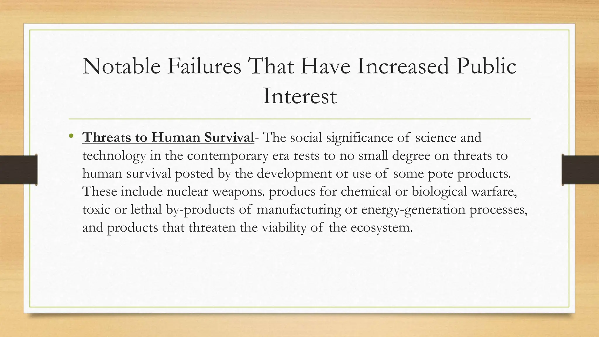 Notable Failures That Have Increased Public
Interest
• Threats to Human Survival- The social significance of science and
technology in the contemporary era rests to no small degree on threats to
human survival posted by the development or use of some pote products.
These include nuclear weapons. producs for chemical or biological warfare,
toxic or lethal by-products of manufacturing or energy-generation processes,
and products that threaten the viability of the ecosystem.
 