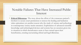 • Ethical Dilemmas- The story about the effort of the comatoses patient's
brothers to secure court permission to remove his feeding and hydration
tubes epitomizes yet another reason why the study of science and technology
in contemporary society merits attention. Exploitation of advanced scientific
knowledge and technological devices and systems has on occasion given rise
to situation in which thesadvances seem to have turned upon their
beneficiaries, creating excruciating ethical and legal dilemmas.
Notable Failures That Have Increased Public
Interest
 
