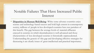 • Disparities in Human Well-Being- White some advance countries enjoy
science and technology-based success and hold high esteem in contemporary
society, millions of people in less developed countries have not partaken of
this benefit. The gap between the average levels of material affluence
enjoyed in societies in which idustrialization is well advanced and those
characteristics of less developed societies is historically unprecedented.
Understanding the genesis of this gap and developing effective strategies for
decreasing it are clearly issues of great intellectual and practical importance.
Notable Failures That Have Increased Public
Interest
 