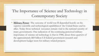 The Importance of Science and Technology in
Contemporary Society
• Military Power- The outcome of world war II depended heavily on the
superior scientific and technological capabilitiesof the United States and its
allies. Today those technical resources remain vital to the national security of
many governments. One indication of the continuing perceived military
importance of science nd technology is that in 1988, about three quarters of
the approximately $60 billion U.S federal government research and
development budget went for military related projects.
 