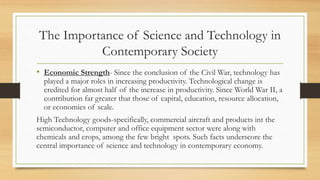 • Economic Strength- Since the conclusion of the Civil War, technology has
played a major roles in increasing productivity. Technological change is
credited for almost half of the increase in productivity. Since World War II, a
contribution far greater that those of capital, education, resource allocation,
or economies of scale.
High Technology goods-specifically, commercial aircraft and products int the
semiconductor, computer and office equipment sector were along with
chemicals and crops, among the few bright spots. Such facts underscore the
central importance of science and technology in contemporary economy.
The Importance of Science and Technology in
Contemporary Society
 