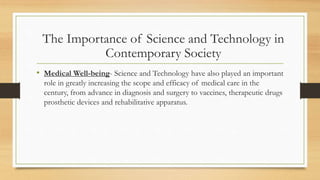 • Medical Well-being- Science and Technology have also played an important
role in greatly increasing the scope and efficacy of medical care in the
century, from advance in diagnosis and surgery to vaccines, therapeutic drugs
prosthetic devices and rehabilitative apparatus.
The Importance of Science and Technology in
Contemporary Society
 