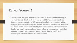 Reflect Yourself!
• You have seen the great impact and influence of science and technology in
our everyday life. Think back to your personal life. Can you remember a
situation where the quality of life improved markedly as a result of military
strenght, economic well-being and medical advances? The subtatial individual
and public health benefits afforded by technical advances achieved in recent
decades are widely recognized and highly valued in contemporary individual
societies. However, the problems brought about these scientific and
technological advances should also be considered.
 