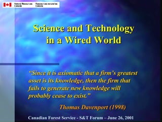 Science and Technology in a Wired World “ Since it is axiomatic that a firm’s greatest asset is its knowledge, then the firm that fails to generate new knowledge will probably cease to exist.” Thomas Davenport (1998) Canadian Forest Service - S&T Forum – June 26, 2001 