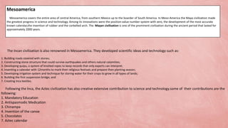 The Incan civilization is also renowned in Mesoamerica. They developed scientific ideas and technology such as:
1. Building roads covered with stones;
2. Constructing stone structure that could survive earthquakes and others natural calamities;
3. Developing quipu, a system of knotted ropes to keep records that only experts can interpret;
4. Inventing a calendar with 12months to mark their religious festivals and prepare then planting season;
5. Developing irrigation system and technique for storing water for their crops to grow in all types of lands;
6. Building the first suspension bridge; and
7. Creating Inca textiles.
Following the Inca, the Aztec civilization has also creative extensive contribution to science and technology.some of their contributions are the
following:
1. Mandatory Education
2. Antispasmodic Medication
3. Chinampa
4. Invention of the canoe
5. Chocolates
7. Aztec calendar
Mesoamerica
Mesoamerica covers the entire area of central America, from southern Mexico up to the boarder of South America. In Meso-America the Maya civilization made
the greatest progress in science and technology. Among its innovations were the position-value number system with zero, the development of the most accurate
known calendar,the invention of rubber and the corbelled arch. The Mayan civilization is one of the prominent civilization during the ancient period that lasted for
approximately 2000 years.
 