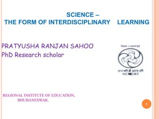 SCIENCE –
THE FORM OF INTERDISCIPLINARY LEARNING
PRATYUSHA RANJAN SAHOO
PhD Research scholar
REGIONAL INSTITUTE OF EDUCATION,
BHUBANESWAR.
1
 