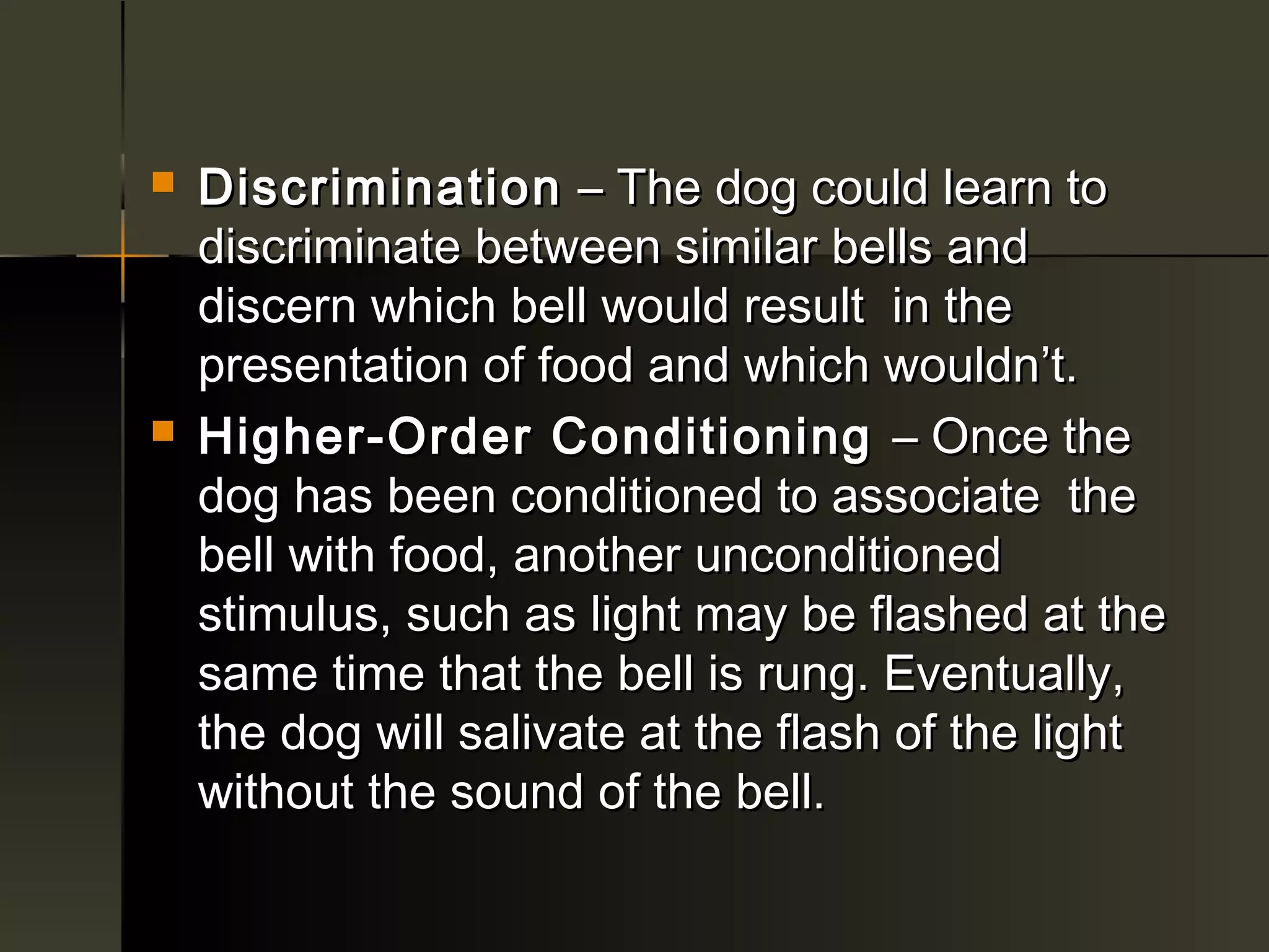    Discrimination – The dog could learn to
    discriminate between similar bells and
    discern which bell would result in the
    presentation of food and which wouldn’t.
   Higher-Order Conditioning – Once the
    dog has been conditioned to associate the
    bell with food, another unconditioned
    stimulus, such as light may be flashed at the
    same time that the bell is rung. Eventually,
    the dog will salivate at the flash of the light
    without the sound of the bell.
 