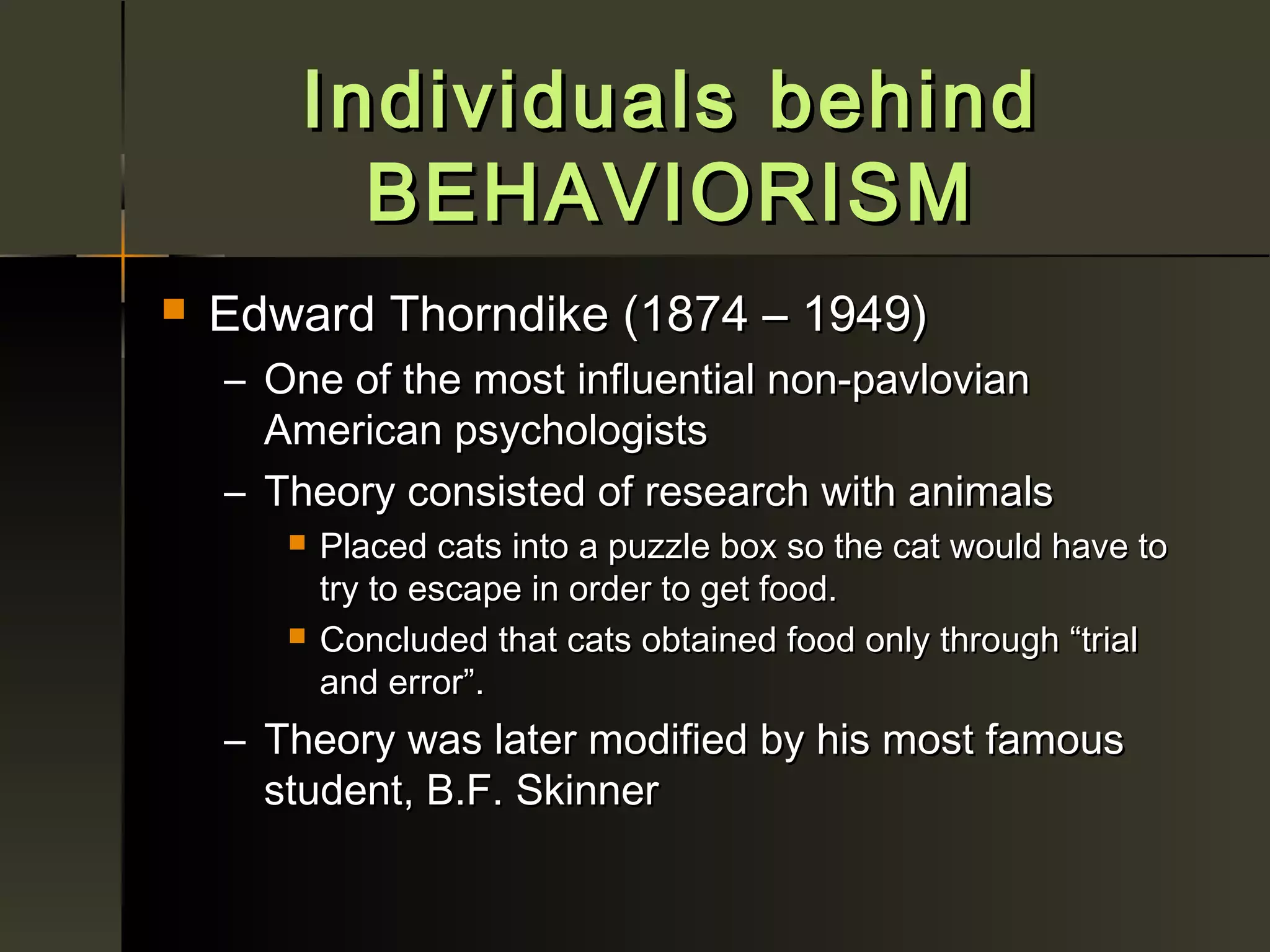 Individuals behind
          BEHAVIORISM
   Edward Thorndike (1874 – 1949)
    – One of the most influential non-pavlovian
      American psychologists
    – Theory consisted of research with animals
          Placed cats into a puzzle box so the cat would have to
           try to escape in order to get food.
          Concluded that cats obtained food only through “trial
           and error”.
    – Theory was later modified by his most famous
      student, B.F. Skinner
 