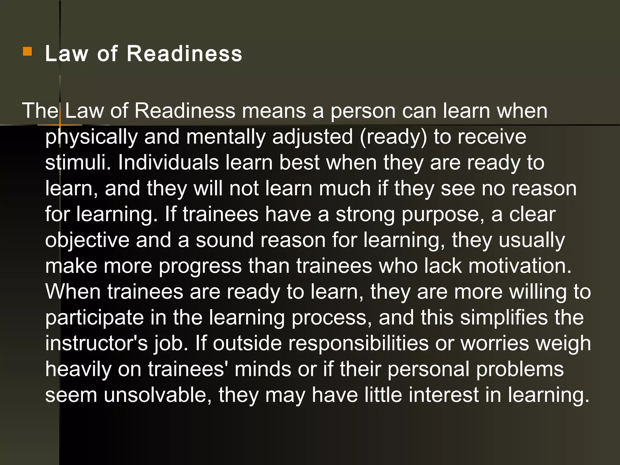    Law of Readiness 

The Law of Readiness means a person can learn when
  physically and mentally adjusted (ready) to receive
  stimuli. Individuals learn best when they are ready to
  learn, and they will not learn much if they see no reason
  for learning. If trainees have a strong purpose, a clear
  objective and a sound reason for learning, they usually
  make more progress than trainees who lack motivation.
  When trainees are ready to learn, they are more willing to
  participate in the learning process, and this simplifies the
  instructor's job. If outside responsibilities or worries weigh
  heavily on trainees' minds or if their personal problems
  seem unsolvable, they may have little interest in learning.
 