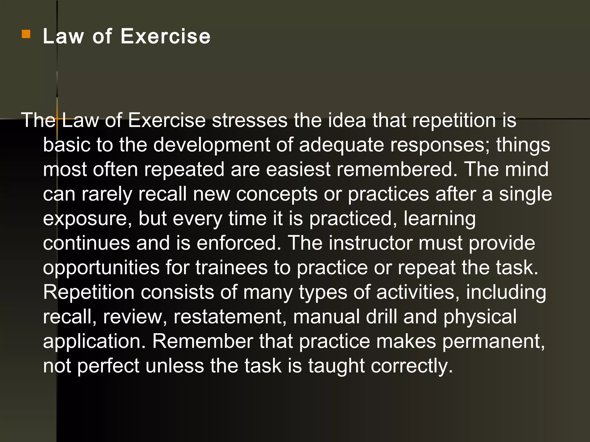    Law of Exercise



The Law of Exercise stresses the idea that repetition is
  basic to the development of adequate responses; things
  most often repeated are easiest remembered. The mind
  can rarely recall new concepts or practices after a single
  exposure, but every time it is practiced, learning
  continues and is enforced. The instructor must provide
  opportunities for trainees to practice or repeat the task.
  Repetition consists of many types of activities, including
  recall, review, restatement, manual drill and physical
  application. Remember that practice makes permanent,
  not perfect unless the task is taught correctly.
 