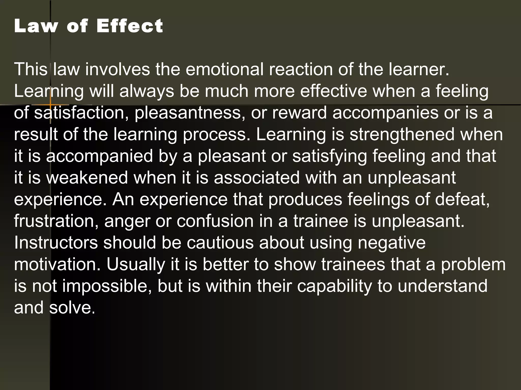 Law of Effect 

This law involves the emotional reaction of the learner.
Learning will always be much more effective when a feeling
of satisfaction, pleasantness, or reward accompanies or is a
result of the learning process. Learning is strengthened when
it is accompanied by a pleasant or satisfying feeling and that
it is weakened when it is associated with an unpleasant
experience. An experience that produces feelings of defeat,
frustration, anger or confusion in a trainee is unpleasant.
Instructors should be cautious about using negative
motivation. Usually it is better to show trainees that a problem
is not impossible, but is within their capability to understand
and solve.
 