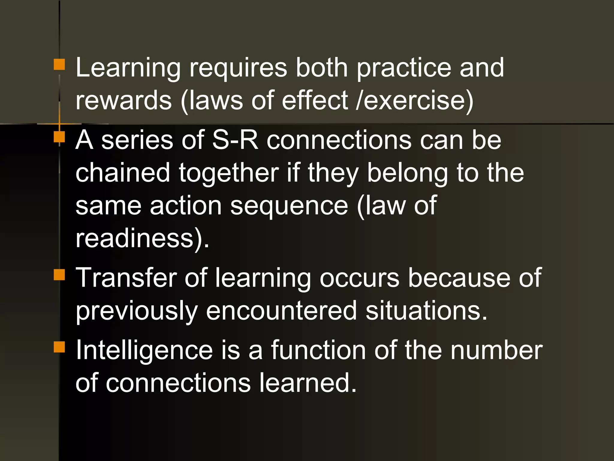   Learning requires both practice and
    rewards (laws of effect /exercise)
   A series of S-R connections can be
    chained together if they belong to the
    same action sequence (law of
    readiness).
   Transfer of learning occurs because of
    previously encountered situations.
   Intelligence is a function of the number
    of connections learned.
 