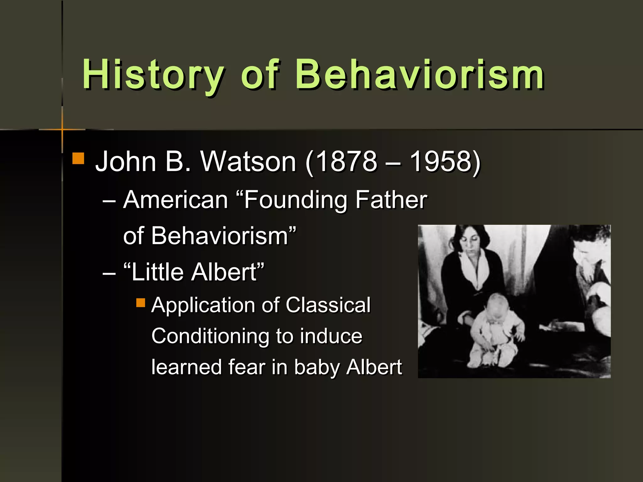 History of Behaviorism
   John B. Watson (1878 – 1958)
    – American “Founding Father
      of Behaviorism”
    – “Little Albert”
         Application of Classical
          Conditioning to induce
          learned fear in baby Albert
 