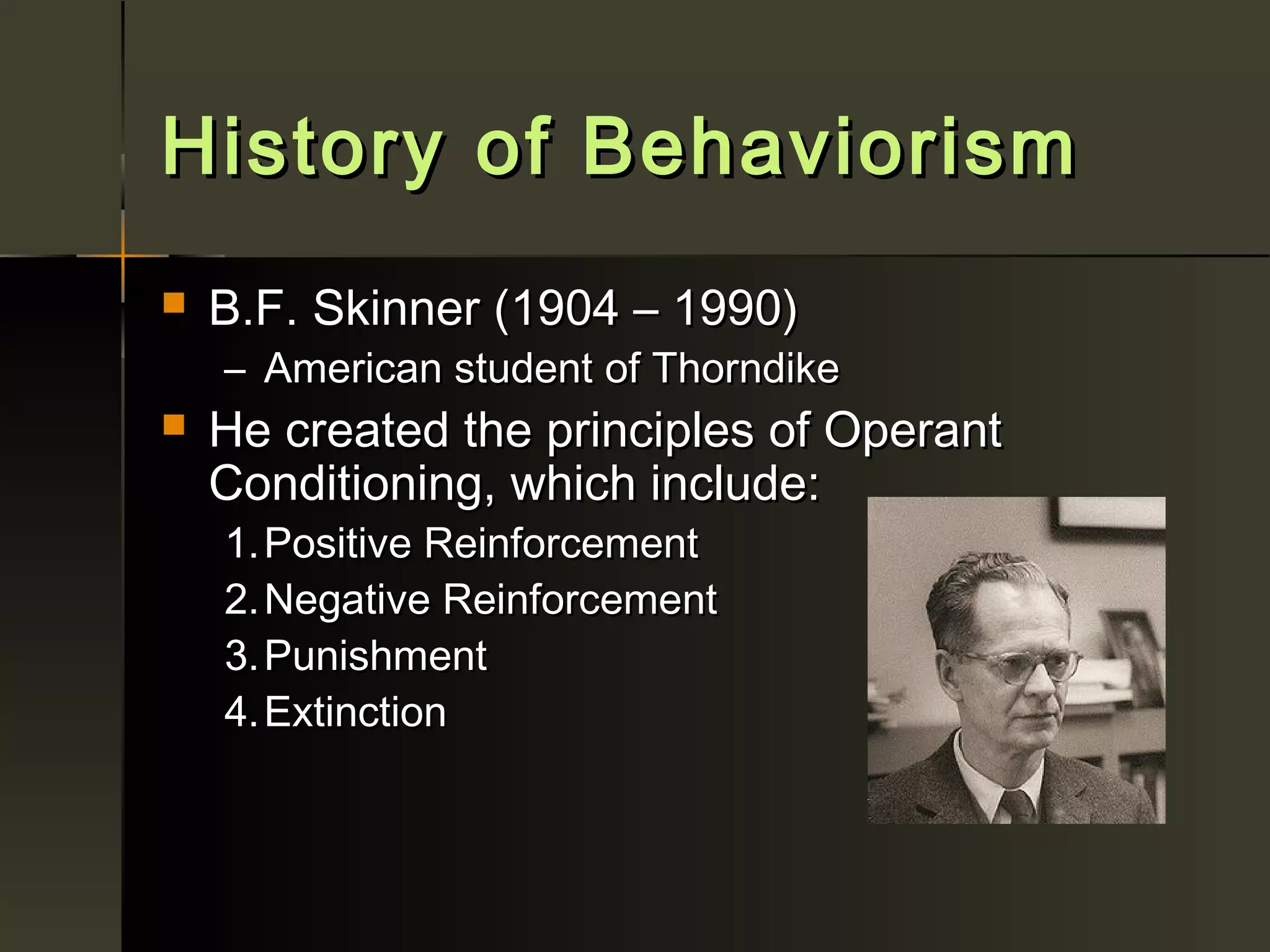 History of Behaviorism
   B.F. Skinner (1904 – 1990)
    – American student of Thorndike
   He created the principles of Operant
    Conditioning, which include:
    1. Positive Reinforcement
    2. Negative Reinforcement
    3. Punishment
    4. Extinction
 