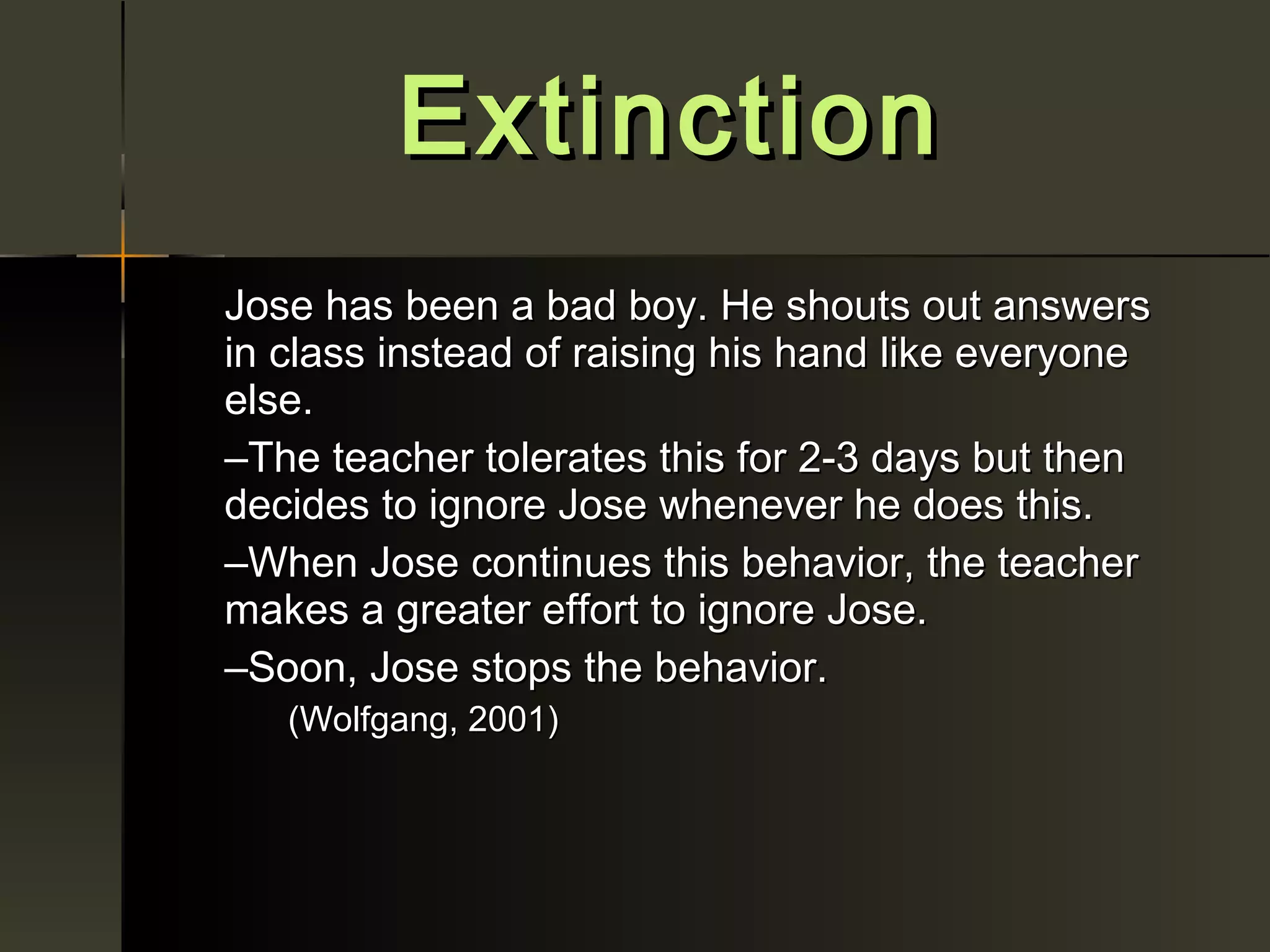 Extinction
Jose has been a bad boy. He shouts out answers
in class instead of raising his hand like everyone
else.
–The teacher tolerates this for 2-3 days but then
decides to ignore Jose whenever he does this.
–When Jose continues this behavior, the teacher
makes a greater effort to ignore Jose.
–Soon, Jose stops the behavior.
   (Wolfgang, 2001)
 