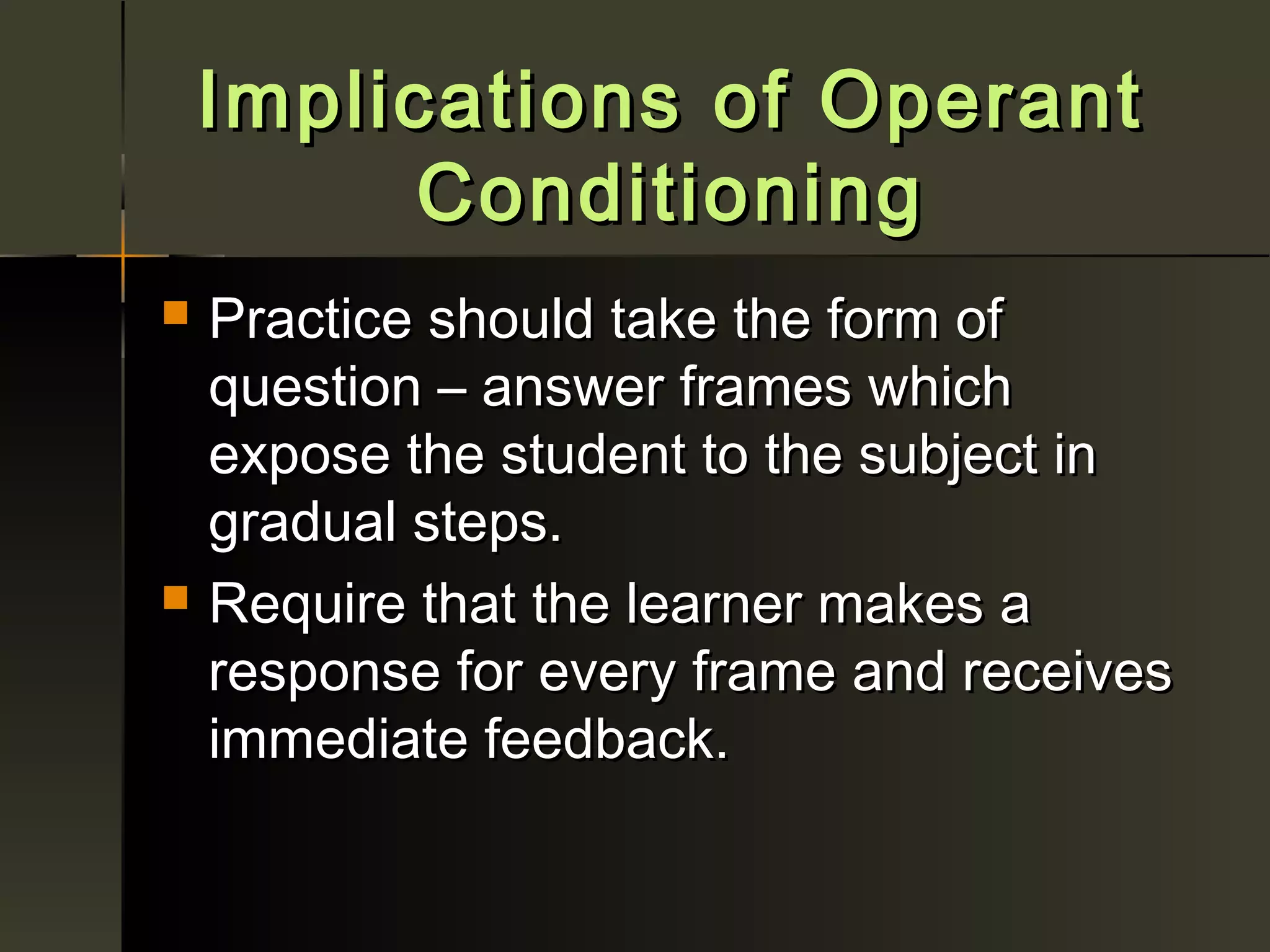 Implications of Operant
          Conditioning
   Practice should take the form of
    question – answer frames which
    expose the student to the subject in
    gradual steps.
   Require that the learner makes a
    response for every frame and receives
    immediate feedback.
 