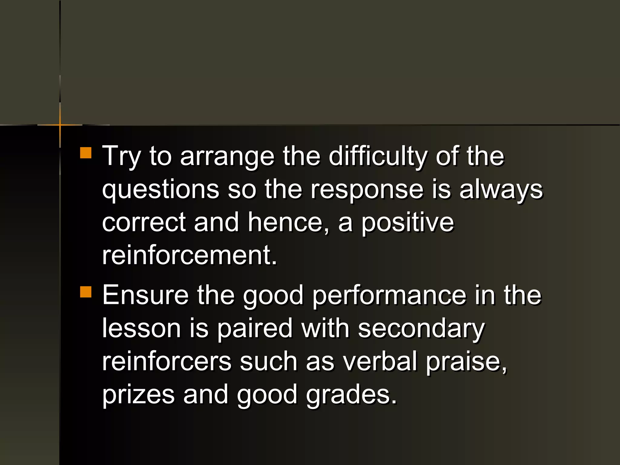    Try to arrange the difficulty of the
    questions so the response is always
    correct and hence, a positive
    reinforcement.
   Ensure the good performance in the
    lesson is paired with secondary
    reinforcers such as verbal praise,
    prizes and good grades.
 