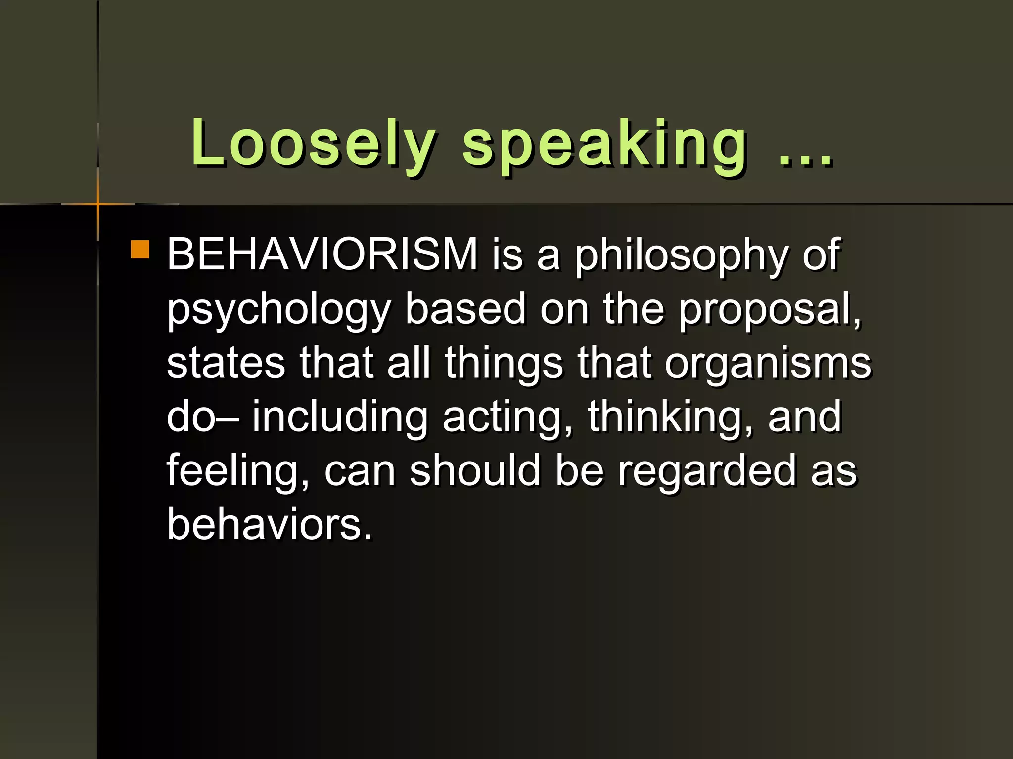 Loosely speaking …
   BEHAVIORISM is a philosophy of
    psychology based on the proposal,
    states that all things that organisms
    do– including acting, thinking, and
    feeling, can should be regarded as
    behaviors.
 