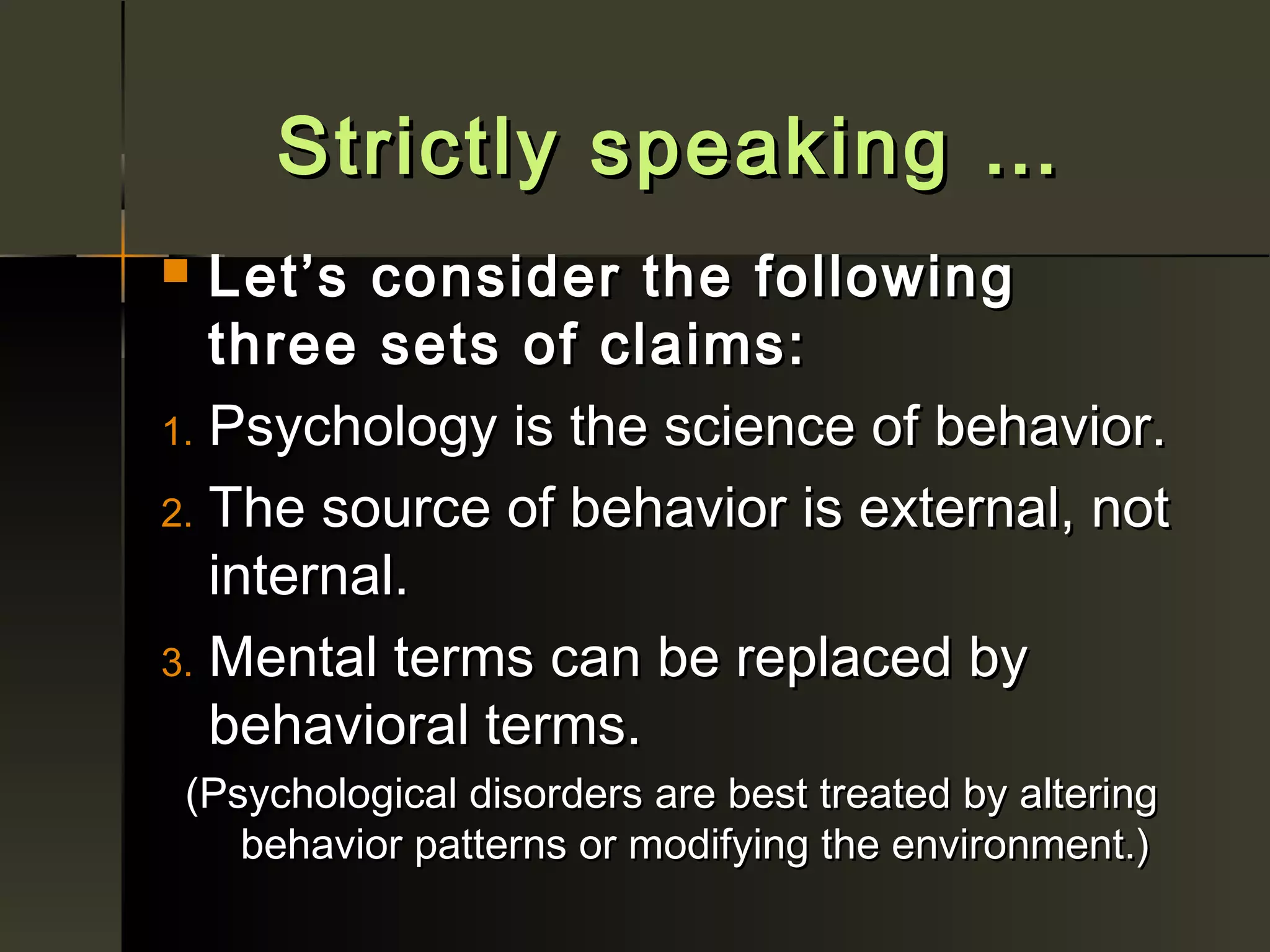 Strictly speaking …
  Let’s consider the following
   three sets of claims:
1. Psychology is the science of behavior.

2. The source of behavior is external, not
   internal.
3. Mental terms can be replaced by
   behavioral terms.
 (Psychological disorders are best treated by altering
    behavior patterns or modifying the environment.)
 