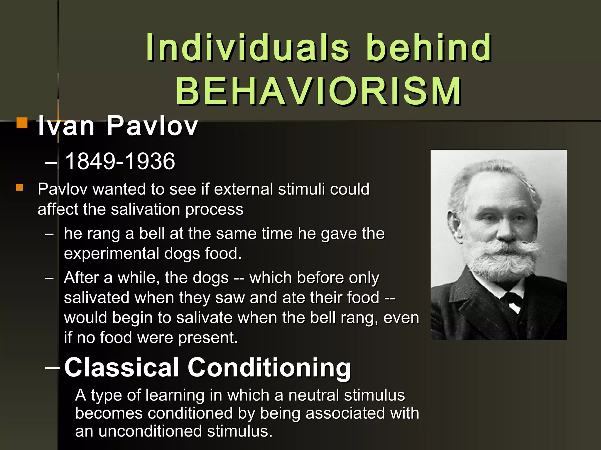 Individuals behind
                    BEHAVIORISM
   Ivan Pavlov
     – 1849-1936
   Pavlov wanted to see if external stimuli could
    affect the salivation process
     – he rang a bell at the same time he gave the
        experimental dogs food.
     – After a while, the dogs -- which before only
        salivated when they saw and ate their food --
        would begin to salivate when the bell rang, even
        if no food were present.
     – Classical Conditioning
         A type of learning in which a neutral stimulus
         becomes conditioned by being associated with
         an unconditioned stimulus.
 