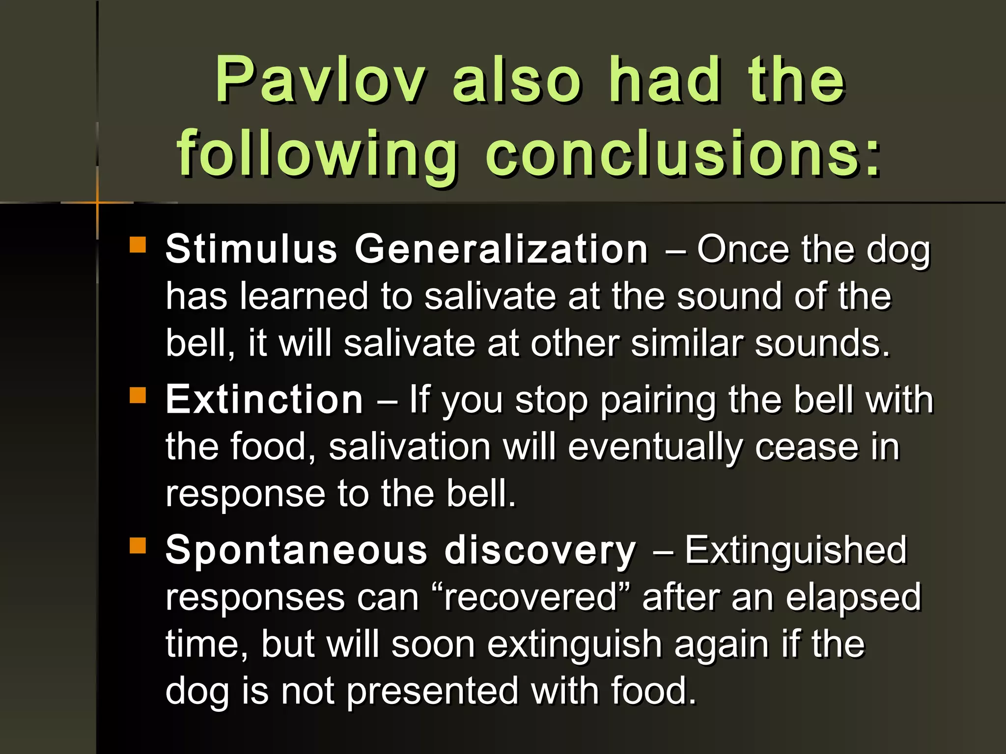 Pavlov also had the
    following conclusions:
   Stimulus Generalization – Once the dog
    has learned to salivate at the sound of the
    bell, it will salivate at other similar sounds.
   Extinction – If you stop pairing the bell with
    the food, salivation will eventually cease in
    response to the bell.
   Spontaneous discovery – Extinguished
    responses can “recovered” after an elapsed
    time, but will soon extinguish again if the
    dog is not presented with food.
 