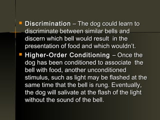    Discrimination – The dog could learn to
    discriminate between similar bells and
    discern which bell would result in the
    presentation of food and which wouldn’t.
   Higher-Order Conditioning – Once the
    dog has been conditioned to associate the
    bell with food, another unconditioned
    stimulus, such as light may be flashed at the
    same time that the bell is rung. Eventually,
    the dog will salivate at the flash of the light
    without the sound of the bell.
 