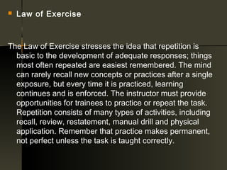    Law of Exercise



The Law of Exercise stresses the idea that repetition is
  basic to the development of adequate responses; things
  most often repeated are easiest remembered. The mind
  can rarely recall new concepts or practices after a single
  exposure, but every time it is practiced, learning
  continues and is enforced. The instructor must provide
  opportunities for trainees to practice or repeat the task.
  Repetition consists of many types of activities, including
  recall, review, restatement, manual drill and physical
  application. Remember that practice makes permanent,
  not perfect unless the task is taught correctly.
 