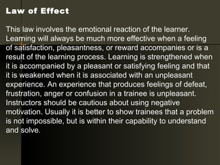 Law of Effect 

This law involves the emotional reaction of the learner.
Learning will always be much more effective when a feeling
of satisfaction, pleasantness, or reward accompanies or is a
result of the learning process. Learning is strengthened when
it is accompanied by a pleasant or satisfying feeling and that
it is weakened when it is associated with an unpleasant
experience. An experience that produces feelings of defeat,
frustration, anger or confusion in a trainee is unpleasant.
Instructors should be cautious about using negative
motivation. Usually it is better to show trainees that a problem
is not impossible, but is within their capability to understand
and solve.
 