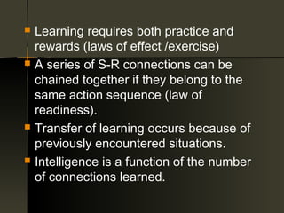    Learning requires both practice and
    rewards (laws of effect /exercise)
   A series of S-R connections can be
    chained together if they belong to the
    same action sequence (law of
    readiness).
   Transfer of learning occurs because of
    previously encountered situations.
   Intelligence is a function of the number
    of connections learned.
 