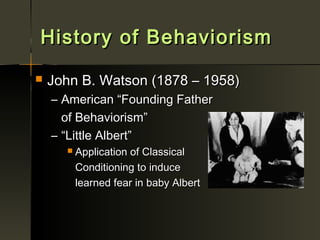 History of Behaviorism
   John B. Watson (1878 – 1958)
    – American “Founding Father
      of Behaviorism”
    – “Little Albert”
         Application of Classical
          Conditioning to induce
          learned fear in baby Albert
 