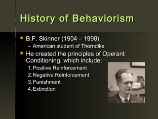 History of Behaviorism
   B.F. Skinner (1904 – 1990)
    – American student of Thorndike
   He created the principles of Operant
    Conditioning, which include:
    1. Positive Reinforcement
    2. Negative Reinforcement
    3. Punishment
    4. Extinction
 