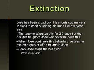 Extinction
Jose has been a bad boy. He shouts out answers
in class instead of raising his hand like everyone
else.
–The teacher tolerates this for 2-3 days but then
decides to ignore Jose whenever he does this.
–When Jose continues this behavior, the teacher
makes a greater effort to ignore Jose.
–Soon, Jose stops the behavior.
   (Wolfgang, 2001)
 