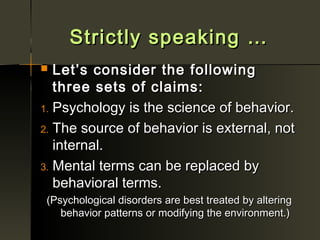 Strictly speaking …
  Let’s consider the following
   three sets of claims:
1. Psychology is the science of behavior.

2. The source of behavior is external, not
   internal.
3. Mental terms can be replaced by
   behavioral terms.
 (Psychological disorders are best treated by altering
    behavior patterns or modifying the environment.)
 