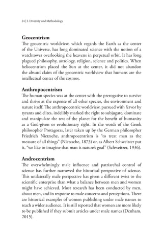 24 | I. Diversity and Methodology
Geocentrism
The geocentric worldview, which regards the Earth as the center
of the Universe, has long dominated science with the notion of a
watchtower overlooking the heavens in perpetual orbit. It has long
plagued philosophy, astrology, religion, science and politics. When
heliocentrism placed the Sun at the center, it did not abandon
the absurd claim of the geocentric worldview that humans are the
intellectual center of the cosmos.
Anthropocentrism
The human species was at the center with the prerogative to survive
and thrive at the expense of all other species, the environment and
nature itself. The anthropocentric worldview, pursued with fervor by
tyrants and elites, indelibly marked the right to subjugate, dominate
and manipulate the rest of the planet for the benefit of humanity
as a God-given or evolutionary right. In the words of the Greek
philosopher Protagoras, later taken up by the German philosopher
Friedrich Nietzsche, anthropocentrism is “to treat man as the
measure of all things” (Nietzsche, 1873) or, as Albert Schweitzer put
it, “we like to imagine that man is nature’s goal” (Schweitzer, 1936).
Androcentrism
The overwhelmingly male influence and patriarchal control of
science has further narrowed the historical perspective of science.
This unilaterally male perspective has given a different twist to the
scientific enterprise than what a balance between men and women
might have achieved. Most research has been conducted by men,
about men, and in response to male concerns and perceptions. There
are historical examples of women publishing under male names to
reach a wider audience. It is still reported that women are more likely
to be published if they submit articles under male names (Denham,
2015).
 