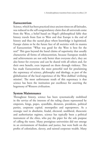 1. Extradisciplinary transition from science to ethics | 25
Eurocentrism
Science, which has been practiced since ancient times on all latitudes,
was reduced to the self-congratulatory claim that all universals come
from the West, a belief based on Hegel’s philosophical fable that
history travels from East to West and that Europe is the end of
history and thus the sacred place where knowledge is legitimized.
Europe claims to be the future face of all societies with its mantra
of Eurocentrism “What was good for the West is best for the
rest!” This goes beyond the banal claims of superiority that usually
characterize all forms of ethnocentrism, because European models
and achievements are not only better than everyone else’s, they are
also better for everyone and can be shared with all others and, for
their own benefit, even imposed on them through violence. This
has made Eurocentrism the most powerful tool for proclaiming
the supremacy of science, philosophy and ideology, as part of the
globalization of the local experience of the West dubbed ‘civilizing
mission’. The most unfortunate result of this supremacy is that
science has been the institution par excellence for asserting the
hegemony of Western civilization.
System Maintenance
Throughout history, science has been systematically mobilized
in the service of the interests of the ruling classes represented by
emperors, kings, popes, ayatollahs, dictators, presidents, political
parties, corporate capital, monopolies and superpowers. As a
strategic tool in absolutist, feudal, electoral, neoliberal, theocratic
and authoritarian regimes, science has typically been a political
instrument of the elites, who pay the piper for the sole purpose
of calling the tunes. Many prestigious universities did not emerge
in an environment of freedom and justice, but were built on the
profits of colonialism, slavery, and tainted corporate wealth. Many
 