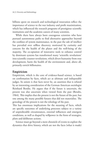 26 | I. Diversity and Methodology
billions spent on research and technological innovation reflect the
importance of science to the war industry and profit maximization,
which has influenced the research programs of prestigious scientific
institutions and the academic careers of many scientists.
While there have always been courageous scientists who have
pursued autonomous paths to find alternative approaches beyond
the confines of system maintenance, in the past the sale of intellect
has prevailed over selfless discovery motivated by curiosity and
concern for the health of the planet and the well-being of the
majority. The co-optation of innovative tools to enhance control
by dominant systems has transformed many ‘scientific revolutions’
into scientific counter-revolutions, which divert humanity from true
development, harm the health of the environment and, above all,
primarily enrich billionaires.
Empiricism
Empiricism, which is the core of evidence-based science, is based
on confirmation by facts, which act as ultimate and indisputable
judges. Its axiom is that facts never lie, an assertion that is refuted
by an interesting consideration of the German American sociologist
Reinhard Bendix. He argues that if the future is uncertain, the
present was also uncertain when viewed from the past (Bendix,
1964). This implies that the present is not the future of the past, but
one among the many possible futures that did not materialize. The
genealogy of the present is not the teleology of the past.
This has enormous implications for the meaning of facts, which
are specific outcomes of underlying processes subject to a variety
of unpredictable circumstances, external influences and emergent
conditions, as well as shaped by willpower in the form of strategies,
plans and deliberate actions.
Science must go beyond a mere chronicle of events to explore the
dynamics that drive history, which are not the facts (what is made)
 