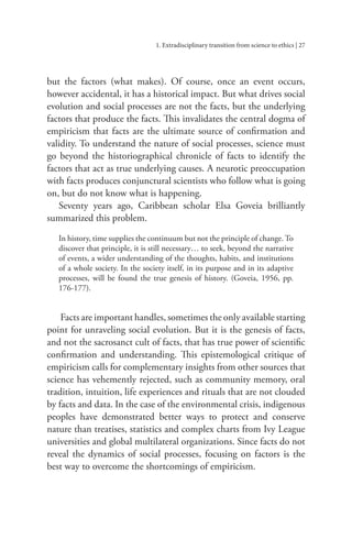 1. Extradisciplinary transition from science to ethics | 27
but the factors (what makes). Of course, once an event occurs,
however accidental, it has a historical impact. But what drives social
evolution and social processes are not the facts, but the underlying
factors that produce the facts. This invalidates the central dogma of
empiricism that facts are the ultimate source of confirmation and
validity. To understand the nature of social processes, science must
go beyond the historiographical chronicle of facts to identify the
factors that act as true underlying causes. A neurotic preoccupation
with facts produces conjunctural scientists who follow what is going
on, but do not know what is happening.
Seventy years ago, Caribbean scholar Elsa Goveia brilliantly
summarized this problem.
In history, time supplies the continuum but not the principle of change.To
discover that principle, it is still necessary… to seek, beyond the narrative
of events, a wider understanding of the thoughts, habits, and institutions
of a whole society. In the society itself, in its purpose and in its adaptive
processes, will be found the true genesis of history. (Goveia, 1956, pp.
176-177).
Facts are important handles, sometimes the only available starting
point for unraveling social evolution. But it is the genesis of facts,
and not the sacrosanct cult of facts, that has true power of scientific
confirmation and understanding. This epistemological critique of
empiricism calls for complementary insights from other sources that
science has vehemently rejected, such as community memory, oral
tradition, intuition, life experiences and rituals that are not clouded
by facts and data. In the case of the environmental crisis, indigenous
peoples have demonstrated better ways to protect and conserve
nature than treatises, statistics and complex charts from Ivy League
universities and global multilateral organizations. Since facts do not
reveal the dynamics of social processes, focusing on factors is the
best way to overcome the shortcomings of empiricism.
 