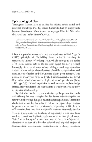 28 | I. Diversity and Methodology
Epistemological bias
Throughout human history, science has created much useful and
practical knowledge that has served humanity, but no single truth
has ever been found. More than a century ago, Friedrich Nietzsche
debunked the truth claims of science.
Over immense periods of time the intellect produced nothing but errors. A few of
these proved to be useful and helped to preserve the species: those who hit upon or
inherited these had better luck in their struggle for themselves and their progeny.
(Nietzsche, 1882).
Given the prominent role of refutation in science, as Karl Popper’s
(1935) principle of falsifiability holds, scientific certainty is
unscientific. Instead of seeking truth, which belongs to the realm
of theology, science reflects the incessant search for new practical
knowledge in a continuous debate, dialogue and argumentation
among human beings about the most plausible interpretations and
explanations of reality and the Universe at any given moment. This
essence of science was captured by the Caribbean intellectual Lloyd
Best, who called scientists the high priests of speculation (Best,
1992, pp. 2-3). Indeed, any claim to truth or objective knowledge
immediately transforms the scientist into a true priest seeking glory
at the altar of scholarship.
By claiming to be the authoritative spokesperson for truth
and offering the best strategies for the future, science acquires an
unwarranted prestige that goes beyond its real capabilities. There is no
doubt that science has been able to reduce the degree of speculation
in practical action and has contributed to improving the life chances
of humanity, but that does not justify science’s monopoly on the
voice of truth, much less its claims of superiority, which have been
used for centuries to legitimize and empower local and global rulers.
This false authority of science has been at the root of epistemic
domination as part of a broader colonial and imperial project of
Eurocentrism, colonialism, westernization, civilizing missions,
 